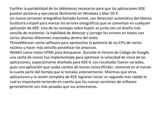 Facilitar la portabilidad de las bibliotecas necesarias para que las aplicaciones KDE puedan portarse y ejecutarse fácilmente en Windows y Mac OS X. Un nuevo corrector ortográfico llamado Sonnet, con detección automática del idioma. Sustituirá a kspell para marcar los errores ortográficos que se comentan en cualquier aplicación de KDE. Una de las ventajas sobre kspell, es junto con un diseño más sencillo de mantener, la habilidad de detectar y corregir los errores en textos con varios idiomas diferentes mezclados dentro del texto. ThreadWeaver como software para aprovechar la potencia de las CPU de varios núcleos y hacer más sencillo paralelizar los procesos. WebKit como motor HTML para Konqueror. Durante el Verano de Código de Google, una caché de iconos fue implementada para optimizar la velocidad de inicio de las aplicaciones, especialmente diseñada para KDE 4. Los resultados fueron variados, pues una aplicación que usaba cientos de íconos como Kfinder, comenzó en al menos la cuarta parte del tiempo que le tomaba anteriormente. Mientras que otras aplicaciones y la sesión completa de KDE lograron iniciar un segundo más rápido lo cual es importante teniendo en cuenta que las nuevas versiones de software generalmente son más pesadas que sus antecesoras. 
