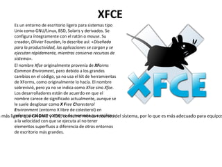 XFCE Es un entorno de escritorio ligero para sistemas tipo Unix como GNU/Linux, BSD, Solaris y derivados. Se configura íntegramente con el ratón o  mouse . Su creador, Olivier Fourdan, lo describe así: « Diseñado para la productividad, las aplicaciones se cargan y se ejecutan rápidamente, mientras conserva recursos de sistema ». El nombre  Xfce  originalmente provenía de  XF orms  C ommon  E nviroment , pero debido a los grandes cambios en el código, ya no usa el kit de herramientas de XForms, como originalmente lo hacía. El nombre sobrevivió, pero ya no se indica como  XFce  sino  Xfce . Los desarrolladores están de acuerdo en que el nombre carece de significado actualmente, aunque se le suele desglosar como  X   F ree  C horesterol  E nvironment  (entorno X libre de colesterol) en referencia al poco consumo de memoria que realiza y a la velocidad con que se ejecuta al no tener elementos superfluos a diferencia de otros entornos de escritorio más grandes. Xfce es más ligero que GNOME y KDE, consume menos recursos del sistema, por lo que es más adecuado para equipos con menos recursos de hardware, como memoria RAM o CPU. 