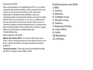 Distribuciones con XFCE: 1.Xfld. 2. Archie. 3. Belenix. 4. College Linux. 5. Dream Linux. 6. Fedora. 7.XubuntuX-Evian. 8. Linux Mint. 9. SLAX. 10.Mandriva. 11.LinEspa. Filosofía de XFCE: Xfce está basado en la biblioteca GTK+ 2.x y utiliza el gestor de ventanas Xfwm. Xfce se parecía en sus inicios al entorno de escritorio CDE, pero fue alejándose notablemente debido a que fue reprogramado nuevamente desde cero (ya lo había hecho entre las versiones 2.x y 3.x), y a diferencia de sus anteriores versiones, ahora cuenta con un sistema modular pudiendo gestionar un sistema de tipo multihead de manera bastante sencilla y sigue todos los estándares establecidos por Freedesktop.org. Datos gráficos de XFCE: Motor de temas GTK+ : Un motor de temas para GTK+. No es necesario para el escritorio, pero es un buen motor de temas, así que puede que quiera probarlo. Tema de iconos : Tema de iconos predeterminado de Xfce. Incluye iconos PNG y SVG. 