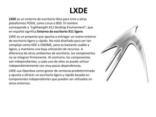 LXDE LXDE  es un entorno de escritorio libre para Unix y otras plataformas POSIX, como Linux o BSD. El nombre corresponde a  "Lightweight X11 Desktop Environment" , que en español significa  Entorno de escritorio X11 ligero . LXDE es un proyecto que apunta a entregar un nuevo entorno de escritorio ligero y rápido. No está diseñado para ser tan complejo como KDE o GNOME, pero es bastante usable y ligero, y mantiene una baja utilización de recursos. A diferencia de otros ambientes de escritorio, los componentes no se integran firmemente. Al contrario, los componentes son independientes, y cada uno de ellos se puede utilizar independientemente con muy pocas dependencias. LXDE usa Openbox como gestor de ventanas   predeterminado y apunta a ofrecer un escritorio ligero y rápido basado en componentes independientes que pueden ser utilizados en otros entornos. 