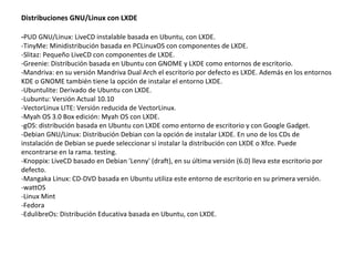 Distribuciones GNU/Linux con LXDE - PUD GNU/Linux: LiveCD instalable basada en Ubuntu, con LXDE. -TinyMe: Minidistribución basada en PCLinuxOS con componentes de LXDE. -Slitaz: Pequeño LiveCD con componentes de LXDE. -Greenie: Distribución basada en Ubuntu con GNOME y LXDE como entornos de escritorio. -Mandriva: en su versión Mandriva Dual Arch el escritorio por defecto es LXDE. Además en los entornos KDE o GNOME también tiene la opción de instalar el entorno LXDE. -Ubuntulite: Derivado de Ubuntu con LXDE. -Lubuntu: Versión Actual 10.10 -VectorLinux LITE: Versión reducida de VectorLinux. -Myah OS 3.0 Box edición: Myah OS con LXDE. -gOS: distribución basada en Ubuntu con LXDE como entorno de escritorio y con Google Gadget. -Debian GNU/Linux: Distribución Debian con la opción de instalar LXDE. En uno de los CDs de instalación de Debian se puede seleccionar si instalar la distribución con LXDE o Xfce. Puede encontrarse en la rama. testing. -Knoppix: LiveCD basado en Debian 'Lenny' (draft), en su última versión (6.0) lleva este escritorio por defecto. -Mangaka Linux: CD-DVD basada en Ubuntu utiliza este entorno de escritorio en su primera versión. -wattOS -Linux Mint -Fedora -EdulibreOs: Distribución Educativa basada en Ubuntu, con LXDE. 