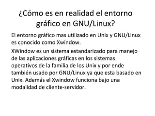 ¿Cómo es en realidad el entorno gráfico en GNU/Linux? El entorno gráfico mas utilizado en Unix y GNU/Linux es conocido como Xwindow.  XWindow es un sistema estandarizado para manejo de las aplicaciones gráficas en los sistemas operativos de la familia de los Unix y por ende también usado por GNU/Linux ya que esta basado en Unix. Además el Xwindow funciona bajo una modalidad de cliente-servidor. 