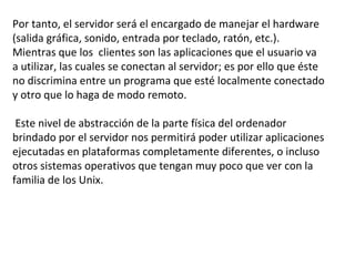 Por tanto, el servidor será el encargado de manejar el hardware (salida gráfica, sonido, entrada por teclado, ratón, etc.). Mientras que los  clientes son las aplicaciones que el usuario va a utilizar, las cuales se conectan al servidor; es por ello que éste no discrimina entre un programa que esté localmente conectado y otro que lo haga de modo remoto.  Este nivel de abstracción de la parte física del ordenador brindado por el servidor nos permitirá poder utilizar aplicaciones ejecutadas en plataformas completamente diferentes, o incluso otros sistemas operativos que tengan muy poco que ver con la familia de los Unix. 