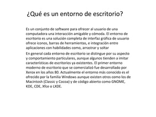 ¿Qué es un entorno de escritorio? Es un conjunto de software para ofrecer al usuario de una computadora una interacción amigable y cómoda. El entorno de escritorio es una solución completa de interfaz gráfica de usuario ofrece iconos, barras de herramientas, e integración entre aplicaciones con habilidades como, arrastrar y soltar En general cada entorno de escritorio se distingue por su aspecto y comportamiento particulares, aunque algunos tienden a imitar características de escritorios ya existentes. El primer entorno moderno de escritorio que se comercializó fue desarrollado por Xerox en los años 80. Actualmente el entorno más conocido es el ofrecido por la familia Windows aunque existen otros como los de Macintosh (Classic y Cocoa) y de código abierto como GNOME, KDE, CDE, Xfce o LXDE. 