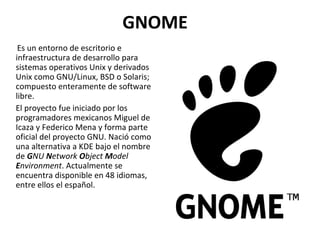 GNOME Es un entorno de escritorio e infraestructura de desarrollo para sistemas operativos Unix y derivados Unix como GNU/Linux, BSD o Solaris; compuesto enteramente de software libre. El proyecto fue iniciado por los programadores mexicanos Miguel de Icaza y Federico Mena y forma parte oficial del proyecto GNU. Nació como una alternativa a KDE bajo el nombre de  G NU  N etwork  O bject  M odel  E nvironment . Actualmente se encuentra disponible en 48 idiomas, entre ellos el español. 