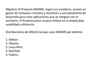 Objetivo: El Proyecto GNOME, según sus creadores, provee un gestor de ventanas «intuitivo y atractivo» y una plataforma de desarrollo para crear aplicaciones que se integran con el escritorio. El Proyecto pone un gran énfasis en la simplicidad, usabilidad y eficiencia.  Distribuciones de GNU/Linux que usan GNOME por defecto: 1. Debian. 2. Ubuntu. 3. Linux Mint. 4. Red Had. 5. Fedora. 