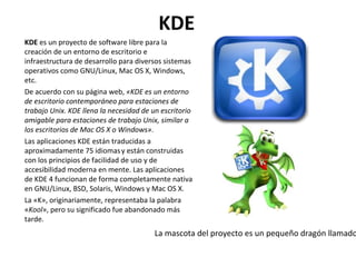 KDE KDE  es un proyecto de software libre para la creación de un entorno de escritorio e infraestructura de desarrollo para diversos sistemas operativos como GNU/Linux, Mac OS X, Windows, etc. De acuerdo con su página web,  «KDE es un entorno de escritorio contemporáneo para estaciones de trabajo Unix. KDE llena la necesidad de un escritorio amigable para estaciones de trabajo Unix, similar a los escritorios de Mac OS X o Windows» . Las aplicaciones KDE están traducidas a aproximadamente 75 idiomas   y están construidas con los principios de facilidad de uso y de accesibilidad moderna en mente. Las aplicaciones de KDE 4 funcionan de forma completamente nativa en GNU/Linux, BSD, Solaris, Windows y Mac OS X. La «K», originariamente, representaba la palabra « Kool », pero su significado fue abandonado más tarde. La mascota del proyecto es un pequeño dragón llamado Konqi. 