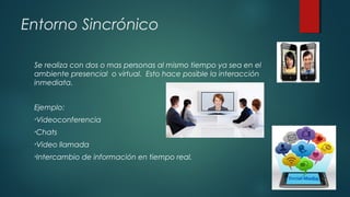 Entorno Sincrónico
Se realiza con dos o mas personas al mismo tiempo ya sea en el
ambiente presencial o virtual. Esto hace posible la interacción
inmediata.
Ejemplo:
•Videoconferencia
•Chats
•Video llamada
•Intercambio de información en tiempo real.
 
