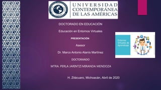 DOCTORADO EN EDUCACIÓN
Educación en Entornos Virtuales
PRESENTACIÓN
Asesor
Dr. Marco Antonio Alanís Martínez
DOCTORANDO
MTRA. PERLA JARINTZI MIRANDA MENDOZA
H. Zitácuaro, Michoacán, Abril de 2020
 