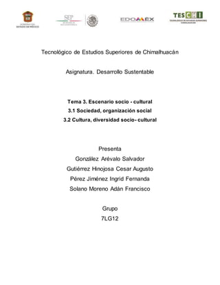 Tecnológico de Estudios Superiores de Chimalhuacán
Asignatura. Desarrollo Sustentable
Tema 3. Escenario socio - cultural
3.1 Sociedad, organización social
3.2 Cultura, diversidad socio- cultural
Presenta
González Arévalo Salvador
Gutiérrez Hinojosa Cesar Augusto
Pérez Jiménez Ingrid Fernanda
Solano Moreno Adán Francisco
Grupo
7LG12
 