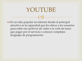 YOUTUBE

 Es un sitio popular en internet donde el principal
atractivo es la capacidad que les ofrece a los usuarios
para subir sus archivos de video a la web sin tener
que pagar por el servicio o conocer complejos
lenguajes de programación.

 