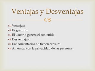 Ventajas y Desventajas

 Ventajas:
 Es gratuito.
 El usuario genera el contenido.
 Desventajas:
 Los comentarios no tienen censura.
 Amenaza con la privacidad de las personas.

 