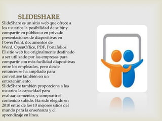 SlideShare es un sitio web que ofrece a
los usuarios la posibilidad de subir y
compartir en público o en privado
presentaciones de diapositivas en
PowerPoint, documentos de
Word, OpenOffice, PDF, Portafolios.
El sitio web fue originalmente destinado
a ser utilizado por las empresas para
compartir con más facilidad diapositivas
entre los empleados, pero desde
entonces se ha ampliado para
convertirse también en un
entretenimiento.
SlideShare también proporciona a los
usuarios la capacidad para
evaluar, comentar, y compartir el
contenido subido. Ha sido elegido en
2010 entre de los 10 mejores sitios del
mundo para la enseñanza y el
aprendizaje en línea.

 