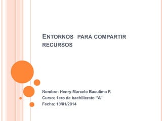 ENTORNOS

PARA COMPARTIR

RECURSOS

Nombre: Henry Marcelo Baculima F.
Curso: 1ero de bachillerato ‘’A’’
Fecha: 10/01/2014

 