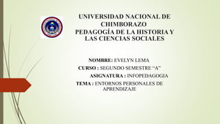 UNIVERSIDAD NACIONAL DE
CHIMBORAZO
PEDAGOGÍA DE LA HISTORIA Y
LAS CIENCIAS SOCIALES
NOMBRE: EVELYN LEMA
CURSO : SEGUNDO SEMESTRE “A”
ASIGNATURA : INFOPEDAGOGIA
TEMA : ENTORNOS PERSONALES DE
APRENDIZAJE
 