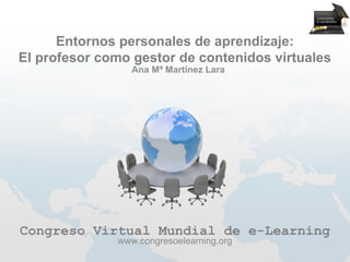 Entornos personales de aprendizaje:
El profesor como gestor de contenidos virtuales
                 Ana Mª Martínez Lara




Congreso Virtual Mundial de e-Learning
              www.congresoelearning.org
 