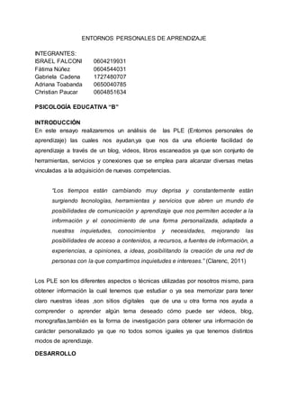 ENTORNOS PERSONALES DE APRENDIZAJE
INTEGRANTES:
ISRAEL FALCONI 0604219931
Fàtima Núñez 0604544031
Gabriela Cadena 1727480707
Adriana Toabanda 0650040785
Christian Paucar 0604851634
PSICOLOGÍA EDUCATIVA “B”
INTRODUCCIÓN
En este ensayo realizaremos un análisis de las PLE (Entornos personales de
aprendizaje) las cuales nos ayudan,ya que nos da una eficiente facilidad de
aprendizaje a través de un blog, videos, libros escaneados ya que son conjunto de
herramientas, servicios y conexiones que se emplea para alcanzar diversas metas
vinculadas a la adquisición de nuevas competencias.
“Los tiempos están cambiando muy deprisa y constantemente están
surgiendo tecnologías, herramientas y servicios que abren un mundo de
posibilidades de comunicación y aprendizaje que nos permiten acceder a la
información y el conocimiento de una forma personalizada, adaptada a
nuestras inquietudes, conocimientos y necesidades, mejorando las
posibilidades de acceso a contenidos, a recursos, a fuentes de información, a
experiencias, a opiniones, a ideas, posibilitando la creación de una red de
personas con la que compartimos inquietudes e intereses.” (Clarenc, 2011)
Los PLE son los diferentes aspectos o técnicas utilizadas por nosotros mismo, para
obtener información la cual tenemos que estudiar o ya sea memorizar para tener
claro nuestras ideas ,son sitios digitales que de una u otra forma nos ayuda a
comprender o aprender algún tema deseado cómo puede ser videos, blog,
monografías,también es la forma de investigación para obtener una información de
carácter personalizado ya que no todos somos iguales ya que tenemos distintos
modos de aprendizaje.
DESARROLLO
 