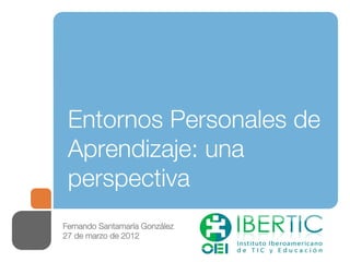 Entornos Personales de
 Aprendizaje: una
 perspectiva
Fernando Santamaría González
27 de marzo de 2012
 