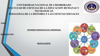 UNIVERSIDAD NACIONAL DE CHIMBORAZO
FACULTAD DE CIENCIAS DE LA EDUCACION HUMANAS Y
TECOLOGICAS
PEDAGOGIA DE LA HISTORIA Y LAS CIENCIAS SOCIALES
TEMA:
ENTORNOS PERSONALES DEL APRENDIZAJE
REALIZADO POR :
BELICA ILLICACHI
 