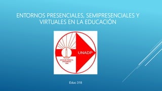 ENTORNOS PRESENCIALES, SEMIPRESENCIALES Y
VIRTUALES EN LA EDUCACIÓN
Educ 318
 