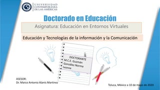 Doctorado en Educación
Asignatura: Educación en Entornos Virtuales
Educación y Tecnologías de la información y la Comunicación
ASESOR:
Dr. Marco Antonio Alanís Martínez
Toluca, México a 10 de mayo de 2020
 