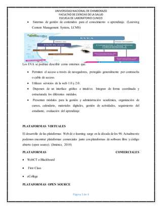 UNIVERSIDAD NACIONAL DE CHIMBORAZO
FACULTAD DE CIENCIAS DE LA SALUD
ESCUELA DE LABORATORIO CLINICO
Página 3 de 4
 Sistemas de gestión de contenidos para el conocimiento o aprendizaje. (Learning
Content Management System, LCMS)
Los EVA se podrían describir como entornos que:
 Permiten el acceso a través de navegadores, protegido generalmente por contraseña
o cable de acceso.
 Utilizan servicios de la web 1.0 y 2.0.
 Disponen de un interface gráfico e intuitivo. Integran de forma coordinada y
estructurada los diferentes módulos.
 Presentan módulos para la gestión y administración académica, organización de
cursos, calendario, materiales digitales, gestión de actividades, seguimiento del
estudiante, evaluación del aprendizaje
PLATAFORMAS VIRTUALES
El desarrollo de las plataformas Web de e-learning surge en la década de los 90. Actualmente
podemos encontrar plataformas comerciales junto con plataformas de software libre y código
abierto (open source). (Jiménez, 2010)
PLATAFORMAS COMERCIALES
 WebCT o Blackboard
 First Class
 eCollege
PLATAFORMAS OPEN SOURCE
 