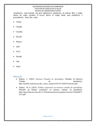 UNIVERSIDAD NACIONAL DE CHIMBORAZO
FACULTAD DE CIENCIAS DE LA SALUD
ESCUELA DE LABORATORIO CLINICO
Página 4 de 4
Actualmente, están teniendo una gran implantación plataformas de software libre y código
abierto las cuales permiten el acceso directo al código fuente para modificarlo y
personalizarlo. Entre ellos están:
 ATutor
 Chamilo
 Claroline
 Docebo
 Dokeos
 LRN
 FLE3
 Moodle
 Olat
 Sakai
Bibliografía
 Belloch, C. (2005). Entornos Virtuales de Aprendizaje. Obtenido de Entornos
Virtuales de Aprendizaje:
http://moodle2.unid.edu.mx/dts_cursos_mdl/pos/ED/AV/AM/07/Entornos.pdf
 Jiménez, M. G. (2010). Trabajo cooperativo en entornos virtuales de aprendizaje.
Obtenido de Trabajo cooperativo en entornos virtuales de aprendizaje:
http://especializacion.una.edu.ve/Telematicaeducativa/paginas/Lecturas/UnidadIII/T
CEV.pdf
 