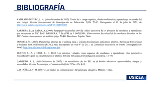 BIBLIOGRAFÍA
ANDRADE-LOTERO, L. A. (julio-diciembre de 2012). Teoría de la carga cognitiva, diseño multimedia y aprendizaje: un estado del
arte. Magis. Revista Internacional de Investigación en Educación, 5(10), 75-92. Recuperado el 11 de julio de 2021, de
http://www.redalyc.org/articulo.oa?id=281024896005
BARBERÁ, E., & BADIA, A. (2008). Perpspectivas actuales sobre la calidad educativa de los procesos de enseñanza y aprendizaje
que incorporan las TIC. En E. BARBERÁ, T. MAURI, & J. ONRUBIA, Cómo valorar la calidad de la enseñanza Basadea en las
TIC. Pautas e instrumentos de análisis (págs. 29-46). Barcelona, España: Graó.
BONEU, J. M. (2007). Plataformas abiertas de e-learning para el soporte de contenidos educativos abiertos. Revista de Universidad
y Sociedad del Conocimiento (RUSC), 4(1). Recuperado el 10 de 07 de 2021, de Contenidos educativos en abierto [Monográfico en
línea]: http://uoc.edu/rusc/4/I/dt/esp/boneu.pdf.
BUSTOS S., A. y COLL S., C. 2010. Los entornos virtuales como espacios de enseñanza y aprendizaje. Una perspectiva
psicoeducativa para su caracterización y análisis. Revista mexicana de investigación educativa. 15(44)
CABRERO, A. J. (Julio-Diciembre de 2007). Las necesidades de las TIC en el ámbito educativo: oportunidades, riesgos y
necesidades. Revista Teconología y Comunicación(Año 21 No. 45), 4-19.
CASTAÑEDA, Y. M. (1987). Los medios de comunicación y la tecnología educativa. México: Trillas.
 