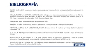BIBLIOGRAFÍA
CASTRO M., J. A. 2015. Los entornos virtuales de aprendizaje y el E-learning. Revista mexicana de bachillerato a distancia (14):
109-115.
COLL, C., MAURI, T., & ONRUBIA, J. (2008). El análisis de los procesos de enseñanza y aprendizaje mediados por las TIC: Una
perspectiva constructivista. En E. BARBERÁ, T. MAURI, & J. ONRUBIA, Cómo valorar la calidad de la enseñanza basada en las
TIC. Pautas e instrumentos de análisis (págs. 47-62). Barcelona, España: Graó.
Estado del arte. Magis. Revista Internacional de Investigación, 75-92.
MAYER, R. E. (2005). The Cambridge Handbook of Multimedia Learning. New York: Cambridge University Press.
MÉNDEZ B., A; RIVAS D., A. y DELTORO B., M. 2007. Entornos virtuales de enseñanza aprendizaje. La Habana, Editorial
Universitaria. 71p.
QUESADA, A. 2013. Aprendizaje colaborativo en entornos virtuales: los recursos de la Web 2.0. Revista de Lenguas Modernas (18):
337-350.
RODRÍGUEZ M., B. y CASTILLO S., C. A. 2019. Entornos virtuales de aprendizaje. Posibilidades y retos en el ámbito
universitario. Cuenca, Ediciones de la Universidad de Castilla-La Mancha. 124p. (Colección ATENEA no. 14)
RODRÍGUEZ, M. B., & CASTILLO, S. C. (2019). Entornos virtuales de aprendizaje: Posibilidades y retos en el ámbito universitario.
Cuenca, España: Ediciones de la Universidad de Castilla.
 