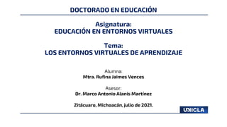 DOCTORADO EN EDUCACIÓN
Asignatura:
EDUCACIÓN EN ENTORNOS VIRTUALES
Tema:
LOS ENTORNOS VIRTUALES DE APRENDIZAJE
Alumna:
Mtra. Rufina Jaimes Vences
Asesor:
Dr. Marco Antonio Alanís Martínez
Zitácuaro, Michoacán, julio de 2021.
 