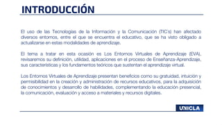 INTRODUCCIÓN
El uso de las Tecnologías de la Información y la Comunicación (TIC´s) han afectado
diversos entornos, entre el que se encuentra el educativo, que se ha visto obligado a
actualizarse en estas modalidades de aprendizaje.
El tema a tratar en esta ocasión es Los Entornos Virtuales de Aprendizaje (EVA),
revisaremos su definición, utilidad, aplicaciones en el proceso de Enseñanza-Aprendizaje,
sus características y los fundamentos teóricos que sustentan el aprendizaje virtual.
Los Entornos Virtuales de Aprendizaje presentan beneficios como su gratuidad, intuición y
permisibilidad en la creación y administración de recursos educativos, para la adquisición
de conocimientos y desarrollo de habilidades, complementando la educación presencial,
la comunicación, evaluación y acceso a materiales y recursos digitales.
 