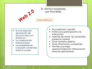 Es termino empleada
                             por Timo Reilly


                     Características



                                  Se puede leer y escribir.
 Es una segunda
                                  Potencia la participación y la
  generación de
                                   interacción.
  servicios web con
                                  Además de recibir los contenidos
  énfasis en :
                                   podemos crearlos
 La colaboración
                                  Tener formatos abiertos
• Interactividad
                                  Tener información compartida.
 La posibilidad de
                                  Permite una mejor
  compartir contenidos
                                   operacionalizacion internacional
  entre el usuario
                                   entre las aplicaciones,
 