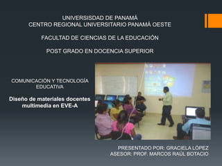UNIVERSISDAD DE PANAMÁ
      CENTRO REGIONAL UNIVERSITARIO PANAMÁ OESTE

           FACULTAD DE CIENCIAS DE LA EDUCACIÓN

             POST GRADO EN DOCENCIA SUPERIOR




COMUNICACIÓN Y TECNOLOGÍA
       EDUCATIVA

Diseño de materiales docentes
    multimedia en EVE-A




                                  PRESENTADO POR: GRACIELA LÓPEZ
                                ASESOR: PROF. MARCOS RAÚL BOTACIO
 
