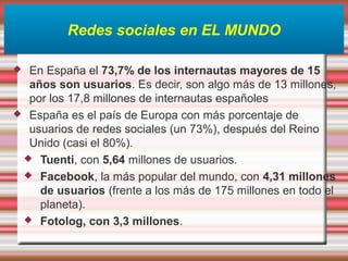 Redes sociales en EL MUNDO
 En España el 73,7% de los internautas mayores de 15
años son usuarios. Es decir, son algo más de 13 millones,
por los 17,8 millones de internautas españoles
 España es el país de Europa con más porcentaje de
usuarios de redes sociales (un 73%), después del Reino
Unido (casi el 80%).
 Tuenti, con 5,64 millones de usuarios.
 Facebook, la más popular del mundo, con 4,31 millones
de usuarios (frente a los más de 175 millones en todo el
planeta).
 Fotolog, con 3,3 millones.
 