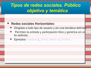 Tipos de redes sociales. Público
objetivo y temática
 Redes sociales Horizontales:
 Dirigidas a todo tipo de usuario y sin una temática definida.
 Permiten la entrada y participación libre y genérica sin un
fin definido,
 Ejemplos: Facebook, Orkut, Identi.ca, Twitter.
 