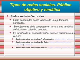 Tipos de redes sociales. Público
objetivo y temática
 Redes sociales Verticales:
 Están concebidas sobre la base de un eje temático
agregador.
 Su objetivo es el de congregar en torno a una temática
definida a un colectivo concreto.
 En función de su especialización, pueden clasificarse a su
vez en:
 Redes sociales Verticales Profesionales: Viadeo, Xing y Linked In.
 Redes sociales Verticales De Ocio: Wipley, Minube Dogster,
Last.FM y Moterus.
 Redes sociales Verticales Mixtas: Yuglo, Unience, PideCita, 11870
 