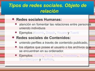 Tipos de redes sociales. Objeto de
relación
 Redes sociales Humanas:
 atención en fomentar las relaciones entre personas
uniendo individuos
 Ejemplos :Koornk, Dopplr, Youare y Tuenti
 Redes sociales de Contenidos:
 uniendo perfiles a través de contenido publicado,
 los objetos que posee el usuario o los archivos que
se encuentran en su ordenador.
 Ejemplos: Scribd, Flickr, Bebo, Friendster, Dipity,
StumbleUpon y FileRide.
 