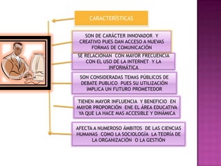 CARACTERÍSTICAS
SE RELACIONAN CON MAYOR FRECUENCIA
CON EL USO DE LA INTERNET Y LA
INFORMÁTICA
AFECTA A NUMEROSO ÁMBITOS DE LAS CIENCIAS
HUMANAS COMO LA SOCIOLOGÍA LA TEORÍA DE
LA ORGANIZACIÓN O LA GESTIÓN
TIENEN MAYOR INFLUENCIA Y BENEFICIO EN
MAYOR PROPORCIÓN ENE EL ÁREA EDUCATIVA
YA QUE LA HACE MAS ACCESIBLE Y DINÁMICA
SON CONSIDERADAS TEMAS PÚBLICOS DE
DEBATE PUBLICO PUES SU UTILIZACIÓN
IMPLICA UN FUTURO PROMETEDOR
SON DE CARÁCTER INNOVADOR Y
CREATIVO PUES DAN ACCESO A NUEVAS
FORMAS DE COMUNICACIÓN
 