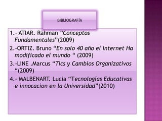1.- ATIAR. Rahman “Conceptos
Fundamentales”(2009)
2.-ORTIZ. Bruno “En solo 40 año el Internet Ha
modificado el mundo “ (2009)
3.-LINE .Marcus “Tics y Cambios Organizativos
“(2009)
4.- MALBENART. Lucia “Tecnologías Educativas
e innocacion en la Universidad”(2010)
BIBLIOGRAFÍA
 