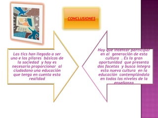 Las tics han llegado a ser
uno e los pilares básicos de
la sociedad y hoy es
necesario proporcionar al
ciudadano una educación
que tenga en cuenta esta
realidad
Hay que intentar participar
en al generación de esta
cultura . Es la gran
oportunidad que presenta
dos facetas y busca integra
esta nueva cultura en la
educación contemplándola
en todos los niveles de la
enseñanza
CONCLUSIONES
 