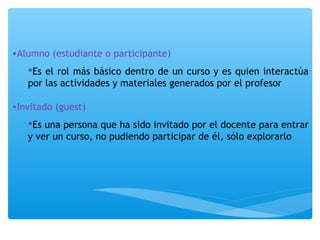 •Alumno (estudiante o participante) 
Es el rol más básico dentro de un curso y es quien interactúa 
por las actividades y materiales generados por el profesor 
•Invitado (guest) 
Es una persona que ha sido invitado por el docente para entrar 
y ver un curso, no pudiendo participar de él, sólo explorarlo 
 