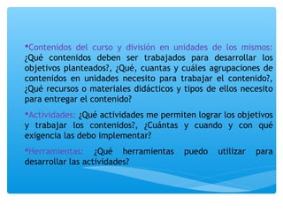 Contenidos del curso y división en unidades de los mismos: 
¿Qué contenidos deben ser trabajados para desarrollar los 
objetivos planteados?, ¿Qué, cuantas y cuáles agrupaciones de 
contenidos en unidades necesito para trabajar el contenido?, 
¿Qué recursos o materiales didácticos y tipos de ellos necesito 
para entregar el contenido? 
Actividades: ¿Qué actividades me permiten lograr los objetivos 
y trabajar los contenidos?, ¿Cuántas y cuando y con qué 
exigencia las debo implementar? 
Herramientas: ¿Qué herramientas puedo utilizar para 
desarrollar las actividades? 
 