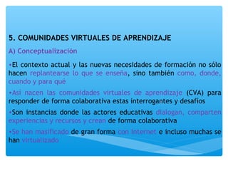 5. COMUNIDADES VIRTUALES DE APRENDIZAJE 
A) Conceptualización 
•El contexto actual y las nuevas necesidades de formación no sólo 
hacen replantearse lo que se enseña, sino también como, donde, 
cuando y para qué 
•Así nacen las comunidades virtuales de aprendizaje (CVA) para 
responder de forma colaborativa estas interrogantes y desafíos 
•Son instancias donde las actores educativas dialogan, comparten 
experiencias y recursos y crean de forma colaborativa 
•Se han masificado de gran forma con Internet e incluso muchas se 
han virtualizado 
 