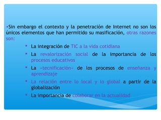 •Sin embargo el contexto y la penetración de Internet no son los 
únicos elementos que han permitido su masificación, otras razones 
son: 
 La integración de TIC a la vida cotidiana 
 La revalorización social de la importancia de los 
procesos educativos 
 La «tecnificación» de los procesos de enseñanza y 
aprendizaje 
 La relación entre lo local y lo global a partir de la 
globalización 
 La importancia de colaborar en la actualidad 
 