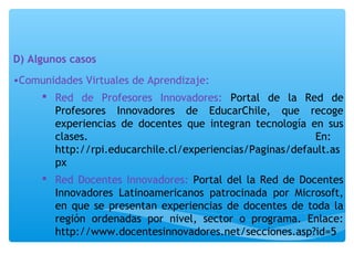 D) Algunos casos 
•Comunidades Virtuales de Aprendizaje: 
 Red de Profesores Innovadores: Portal de la Red de 
Profesores Innovadores de EducarChile, que recoge 
experiencias de docentes que integran tecnología en sus 
clases. En: 
http://rpi.educarchile.cl/experiencias/Paginas/default.as 
px 
 Red Docentes Innovadores: Portal del la Red de Docentes 
Innovadores Latinoamericanos patrocinada por Microsoft, 
en que se presentan experiencias de docentes de toda la 
región ordenadas por nivel, sector o programa. Enlace: 
http://www.docentesinnovadores.net/secciones.asp?id=5 
 