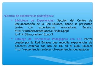 •Centros de experiencias pedagógicas: 
 Biblioteca de Experiencias: Sección del Centro de 
Documentación de la Red Enlaces, donde se presentan 
textos con experiencias innovadoras. Enlace: 
http://intranet.redenlaces.cl/index.php? 
id=11413&no_cache=1&cat=3 
 Catálogo de Experiencias Pedagógicas con TIC: Portal 
creado por la Red Enlaces que recopila experiencias de 
docentes chilenos con uso de TIC en el aula. Enlace: 
http://experiencias.enlaces.cl/experiencias-pedagogicas 
 