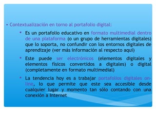 • Contextualización en torno al portafolio digital: 
 Es un portafolio educativo en formato multimedial dentro 
de una plataforma (o un grupo de herramientas digitales) 
que lo soporta, no confundir con los entornos digitales de 
aprendizaje (ver más información al respecto aquí) 
 Este puede ser electrónicos (elementos digitales y 
elementos físicos convertidos a digitales) o digital 
(completamente en formato multimedial) 
 La tendencia hoy es a trabajar portafolios digitales on-line, 
lo que permite que este sea accesible desde 
cualquier lugar y momento tan sólo contando con una 
conexión a Internet 
 