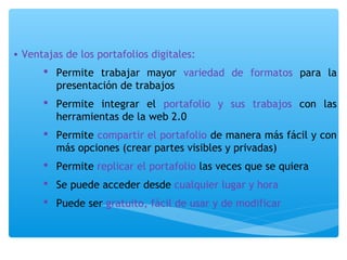 • Ventajas de los portafolios digitales: 
 Permite trabajar mayor variedad de formatos para la 
presentación de trabajos 
 Permite integrar el portafolio y sus trabajos con las 
herramientas de la web 2.0 
 Permite compartir el portafolio de manera más fácil y con 
más opciones (crear partes visibles y privadas) 
 Permite replicar el portafolio las veces que se quiera 
 Se puede acceder desde cualquier lugar y hora 
 Puede ser gratuito, fácil de usar y de modificar 
 
