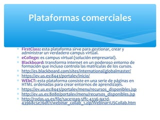 Plataformas comerciales 
* FirstClass: esta plataforma sirve para gestionar, crear y 
administrar un verdadero campus virtual. 
* eCollege: es campus virtual (solución empresarial). 
* Blackboard: transforma internet en un poderoso entorno de 
formación que incluso controla las matrículas de los cursos. 
* http://es.blackboard.com/sites/international/globalmaster/ 
* https://ev.us.es:8443/portalev/inicio/ 
* WEbCT: esta plataforma consiste en una serie de páginas en 
HTML ordenadas para crear entornos de aprendizajes. 
* https://ev.us.es:8443/portalev/menu/recursos_disponibles.jsp 
* http://ev.us.es:8080/portalev/menu/recursos_disponibles.jsp 
* http://rodas.us.es/file/5ace10a9-5ffc-4336-9a7d- 
43968c5e76df/1/webinar_collab_1.zip/Webinar1USCollab.htm 
