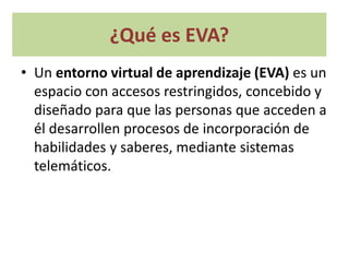 ¿Qué es EVA?
• Un entorno virtual de aprendizaje (EVA) es un
espacio con accesos restringidos, concebido y
diseñado para que las personas que acceden a
él desarrollen procesos de incorporación de
habilidades y saberes, mediante sistemas
telemáticos.
 